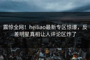 震惊全网！heiliao最新专区惊爆，反差明星真相让人评论区炸了