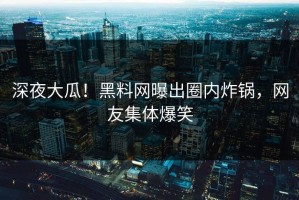 深夜大瓜！黑料网曝出圈内炸锅，网友集体爆笑