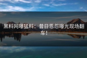 黑料网曝猛料：昔日恩怨曝光现场翻车！