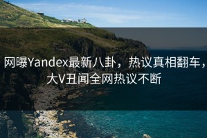 网曝Yandex最新八卦，热议真相翻车，大V丑闻全网热议不断