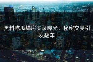 黑料吃瓜塌房实录曝光：秘密交易引发翻车