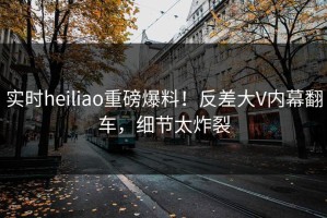 实时heiliao重磅爆料！反差大V内幕翻车，细节太炸裂