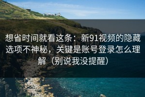 想省时间就看这条：新91视频的隐藏选项不神秘，关键是账号登录怎么理解（别说我没提醒）
