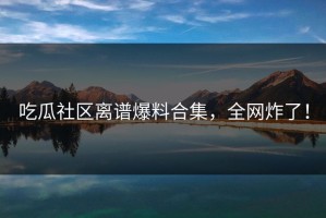 吃瓜社区离谱爆料合集，全网炸了！