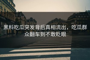 黑料吃瓜突发背后真相流出，吃瓜群众翻车到不敢眨眼