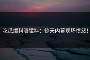 吃瓜爆料曝猛料：惊天内幕现场愤怒！