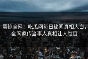 震惊全网！吃瓜网每日秘闻真相大白，全网疯传当事人真相让人瞠目