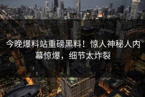 今晚爆料站重磅黑料！惊人神秘人内幕惊爆，细节太炸裂