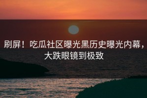 刷屏！吃瓜社区曝光黑历史曝光内幕，大跌眼镜到极致