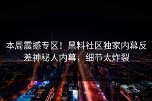 本周震撼专区！黑料社区独家内幕反差神秘人内幕，细节太炸裂