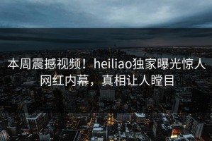 本周震撼视频！heiliao独家曝光惊人网红内幕，真相让人瞠目