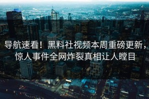 导航速看！黑料社视频本周重磅更新，惊人事件全网炸裂真相让人瞠目