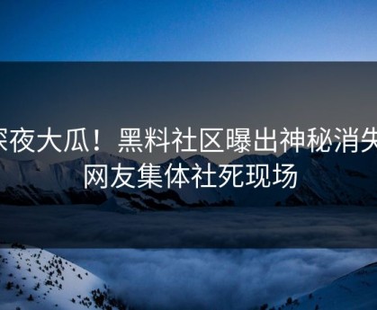 深夜大瓜！黑料社区曝出神秘消失，网友集体社死现场