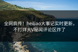 全网疯传！heiliao大事记实时更新，不打烊大V秘闻评论区炸了