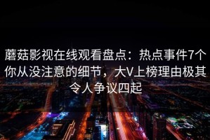 蘑菇影视在线观看盘点：热点事件7个你从没注意的细节，大V上榜理由极其令人争议四起