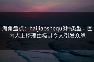 海角盘点：haijiaoshequ3种类型，圈内人上榜理由极其令人引发众怒