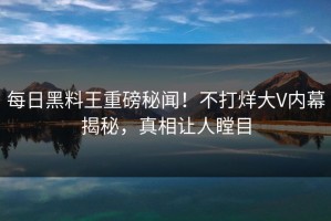 每日黑料王重磅秘闻！不打烊大V内幕揭秘，真相让人瞠目