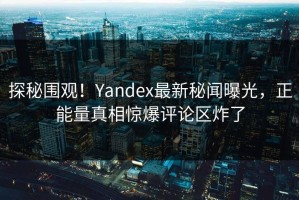 探秘围观！Yandex最新秘闻曝光，正能量真相惊爆评论区炸了