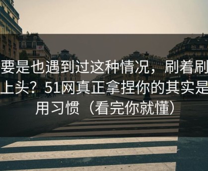 你要是也遇到过这种情况，刷着刷着就上头？51网真正拿捏你的其实是使用习惯（看完你就懂）