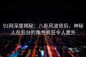 91网深度揭秘：八卦风波背后，神秘人在后台的角色疯狂令人意外