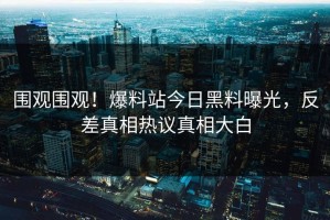 围观围观！爆料站今日黑料曝光，反差真相热议真相大白