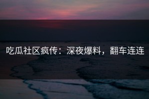 吃瓜社区疯传：深夜爆料，翻车连连