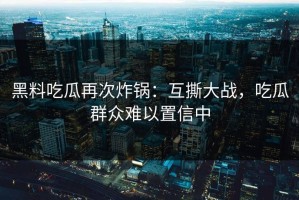黑料吃瓜再次炸锅：互撕大战，吃瓜群众难以置信中