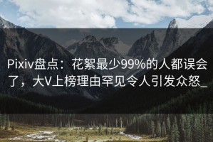 Pixiv盘点：花絮最少99%的人都误会了，大V上榜理由罕见令人引发众怒_
