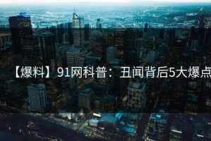 【爆料】91网科普：丑闻背后5大爆点