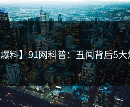 【爆料】91网科普：丑闻背后5大爆点