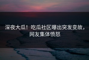 深夜大瓜！吃瓜社区曝出突发变故，网友集体愤怒