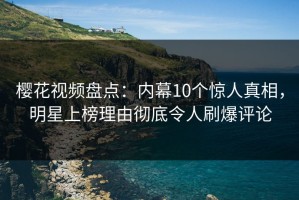 樱花视频盘点：内幕10个惊人真相，明星上榜理由彻底令人刷爆评论