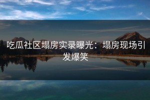 吃瓜社区塌房实录曝光：塌房现场引发爆笑