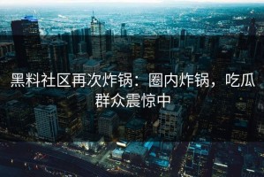 黑料社区再次炸锅：圈内炸锅，吃瓜群众震惊中
