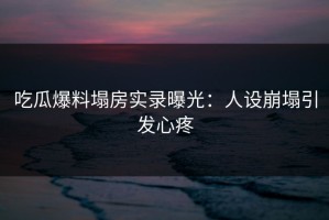 吃瓜爆料塌房实录曝光：人设崩塌引发心疼