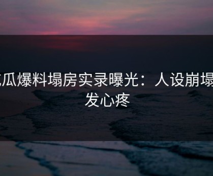 吃瓜爆料塌房实录曝光：人设崩塌引发心疼