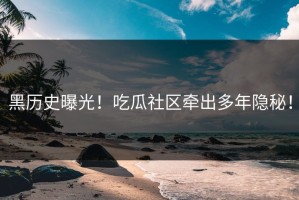 黑历史曝光！吃瓜社区牵出多年隐秘！