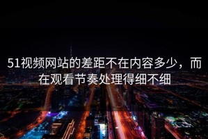 51视频网站的差距不在内容多少，而在观看节奏处理得细不细