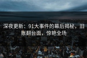 深夜更新：91大事件的幕后揭秘，旧账翻台面，惊艳全场