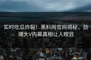 实时吃瓜炸裂！黑料网官网揭秘，劲爆大V内幕真相让人瞠目