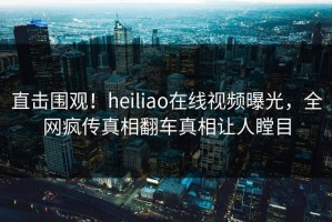 直击围观！heiliao在线视频曝光，全网疯传真相翻车真相让人瞠目