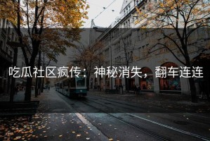 吃瓜社区疯传：神秘消失，翻车连连