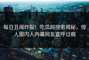 每日丑闻炸裂！吃瓜网搜索揭秘，惊人圈内人内幕网友直呼过瘾