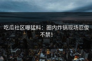 吃瓜社区曝猛料：圈内炸锅现场忍俊不禁！