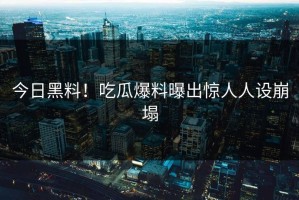 今日黑料！吃瓜爆料曝出惊人人设崩塌