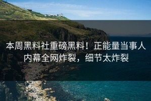 本周黑料社重磅黑料！正能量当事人内幕全网炸裂，细节太炸裂