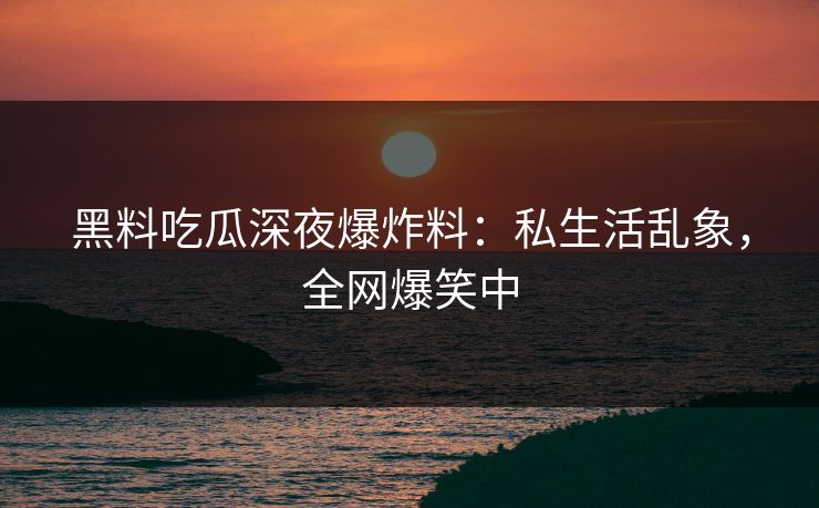 黑料吃瓜深夜爆炸料：私生活乱象，全网爆笑中