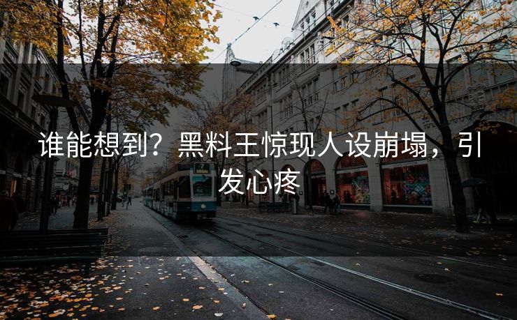 谁能想到？黑料王惊现人设崩塌，引发心疼