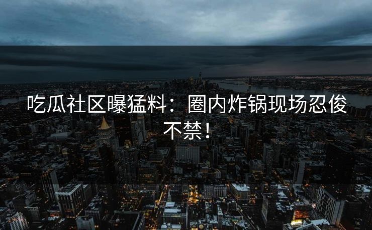吃瓜社区曝猛料：圈内炸锅现场忍俊不禁！