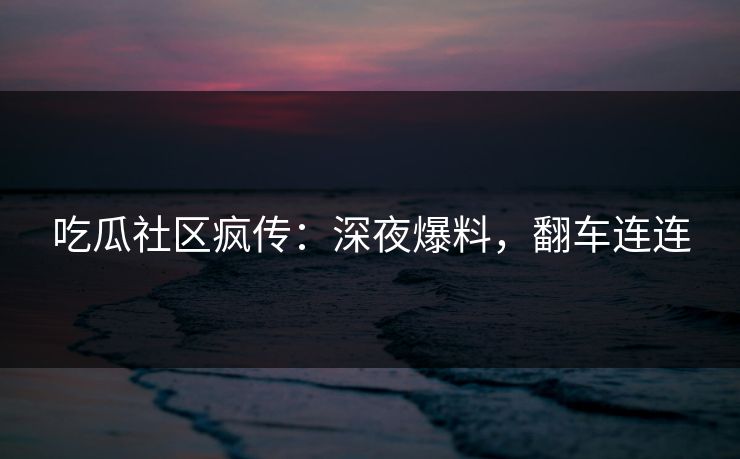 吃瓜社区疯传：深夜爆料，翻车连连